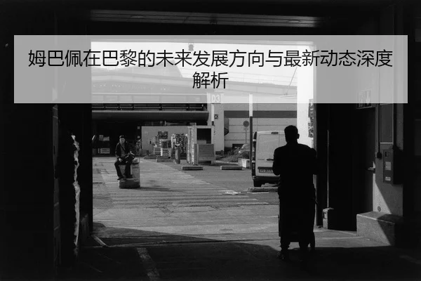 姆巴佩在巴黎的未来发展方向与最新动态深度解析